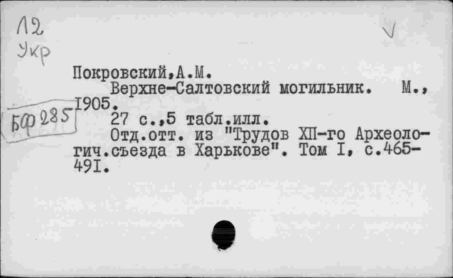 ﻿/12,

Покровский,A.M.
Верхне-Салтовский могильник. M.» 1905.
27 c.,5 табл.илл.
Отд.отт. из "Трудов ХП-го Археология, съезда в Харькове". Том I, с.465-
491.